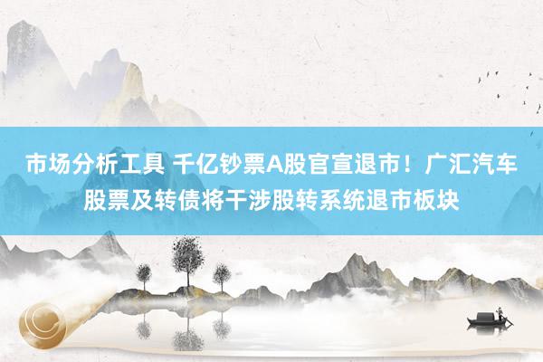 市场分析工具 千亿钞票A股官宣退市！广汇汽车股票及转债将干涉股转系统退市板块