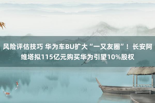 风险评估技巧 华为车BU扩大“一又友圈”！长安阿维塔拟115亿元购买华为引望10%股权