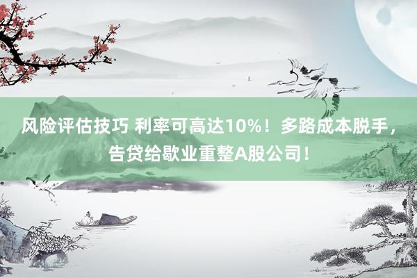 风险评估技巧 利率可高达10%！多路成本脱手，告贷给歇业重整A股公司！