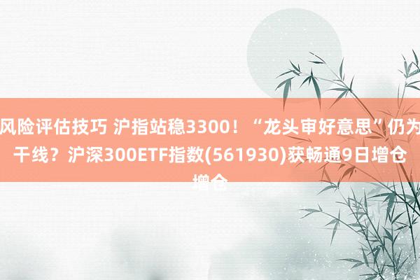 风险评估技巧 沪指站稳3300！“龙头审好意思”仍为干线？沪深300ETF指数(561930)获畅通9日增仓