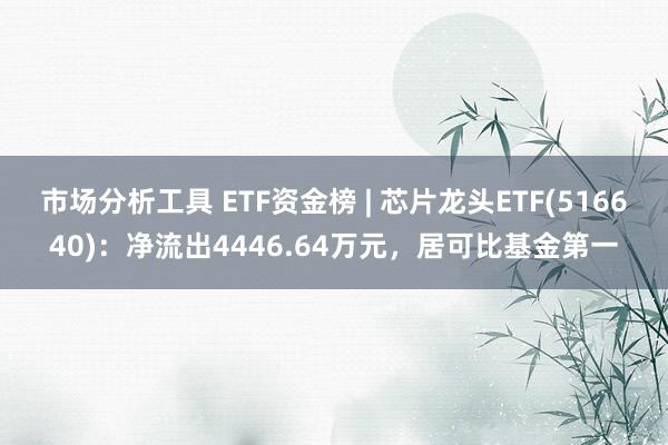 市场分析工具 ETF资金榜 | 芯片龙头ETF(516640)：净流出4446.64万元，居可比基金第一