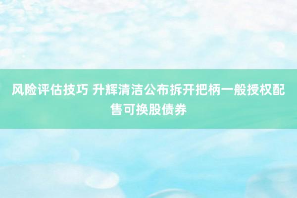 风险评估技巧 升辉清洁公布拆开把柄一般授权配售可换股债券