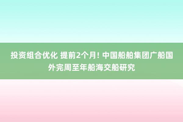 投资组合优化 提前2个月! 中国船舶集团广船国外完周至年船海交船研究