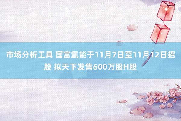 市场分析工具 国富氢能于11月7日至11月12日招股 拟天下发售600万股H股