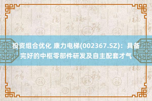 投资组合优化 康力电梯(002367.SZ)：具备完好的中枢零部件研发及自主配套才气