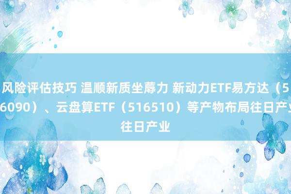 风险评估技巧 温顺新质坐蓐力 新动力ETF易方达（516090）、云盘算ETF（516510）等产物布局往日产业