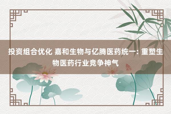 投资组合优化 嘉和生物与亿腾医药统一: 重塑生物医药行业竞争神气