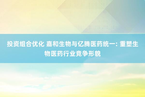 投资组合优化 嘉和生物与亿腾医药统一: 重塑生物医药行业竞争形貌