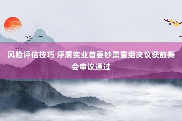 风险评估技巧 浮屠实业首要钞票重组决议获鼓舞会审议通过