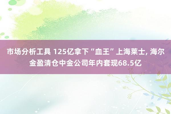 市场分析工具 125亿拿下“血王”上海莱士, 海尔金盈清仓中金公司年内套现68.5亿