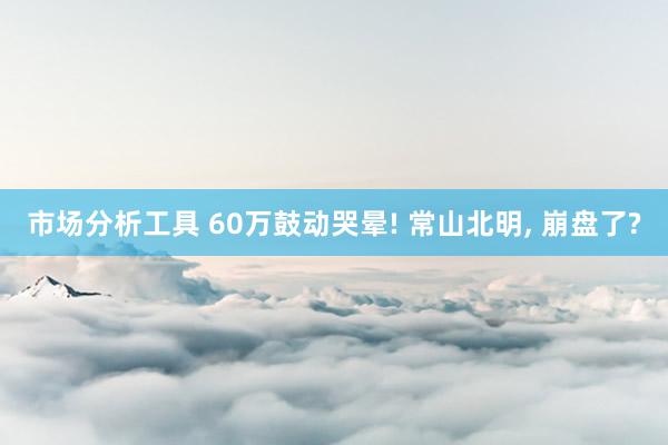 市场分析工具 60万鼓动哭晕! 常山北明, 崩盘了?