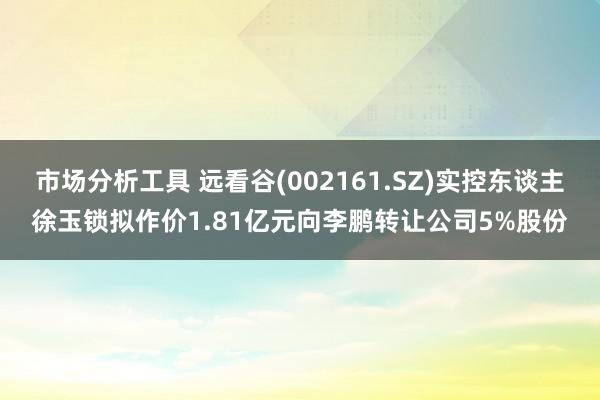 市场分析工具 远看谷(002161.SZ)实控东谈主徐玉锁拟作价1.81亿元向李鹏转让公司5%股份