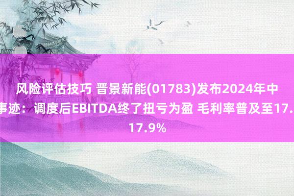 风险评估技巧 晋景新能(01783)发布2024年中期事迹：调度后EBITDA终了扭亏为盈 毛利率普及至17.9%