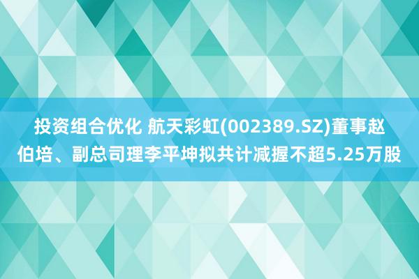 投资组合优化 航天彩虹(002389.SZ)董事赵伯培、副总司理李平坤拟共计减握不超5.25万股