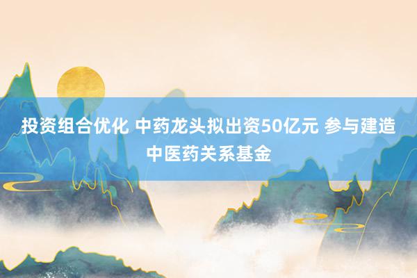 投资组合优化 中药龙头拟出资50亿元 参与建造中医药关系基金