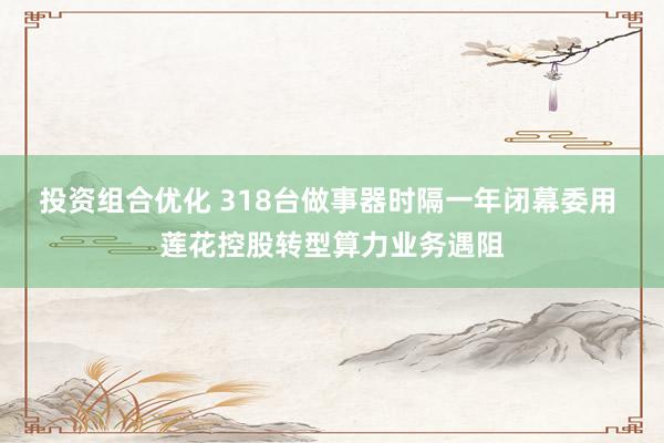 投资组合优化 318台做事器时隔一年闭幕委用 莲花控股转型算力业务遇阻