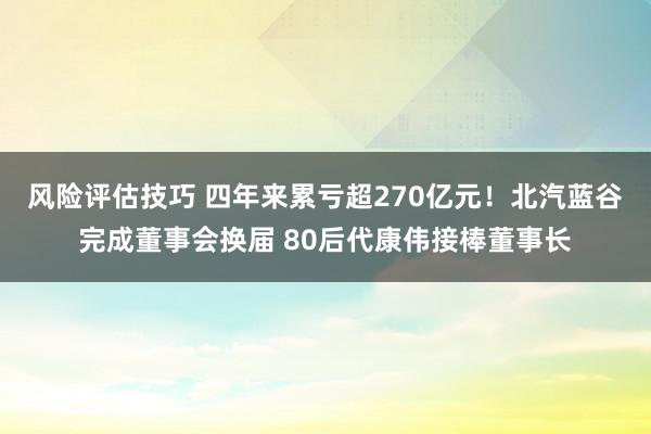 风险评估技巧 四年来累亏超270亿元！北汽蓝谷完成董事会换届 80后代康伟接棒董事长