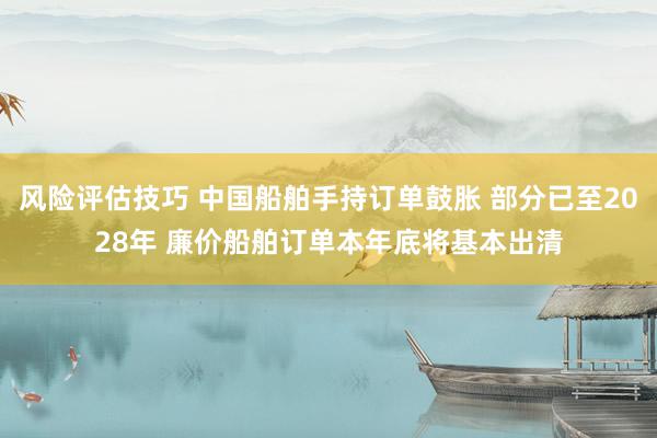 风险评估技巧 中国船舶手持订单鼓胀 部分已至2028年 廉价船舶订单本年底将基本出清