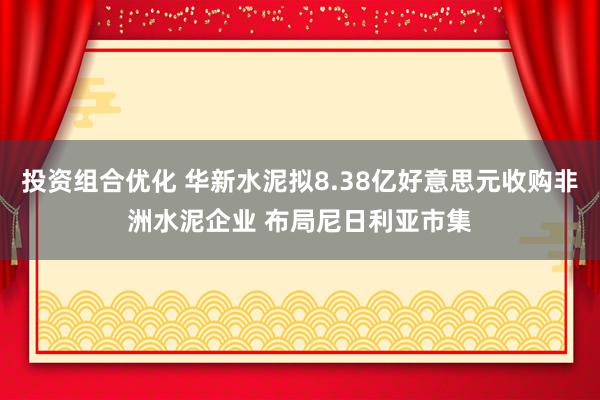 投资组合优化 华新水泥拟8.38亿好意思元收购非洲水泥企业 布局尼日利亚市集