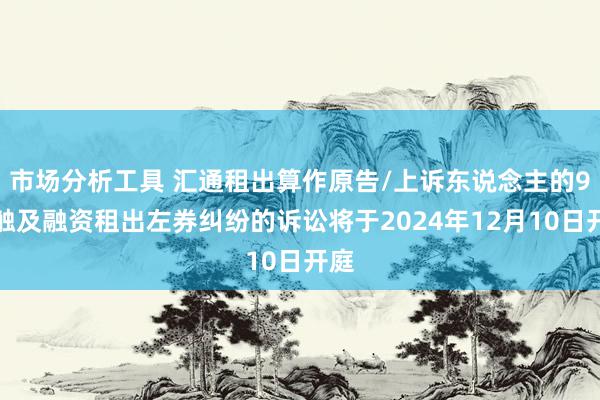 市场分析工具 汇通租出算作原告/上诉东说念主的9起触及融资租出左券纠纷的诉讼将于2024年12月10日开庭