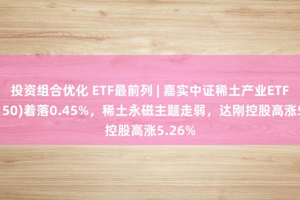 投资组合优化 ETF最前列 | 嘉实中证稀土产业ETF(516150)着落0.45%，稀土永磁主题走弱，达刚控股高涨5.26%