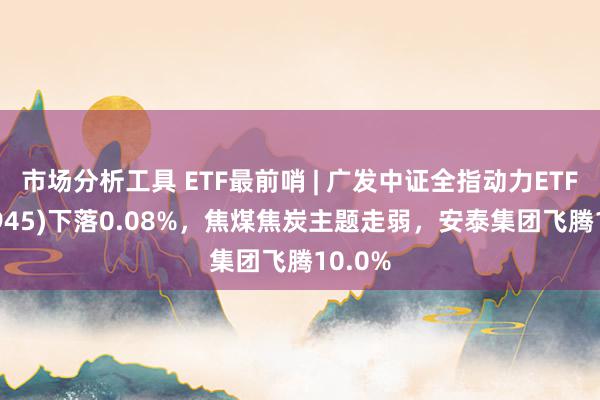 市场分析工具 ETF最前哨 | 广发中证全指动力ETF(159945)下落0.08%，焦煤焦炭主题走弱，安泰集团飞腾10.0%