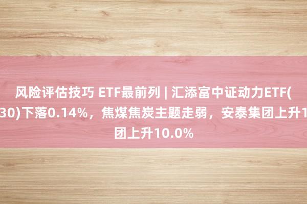 风险评估技巧 ETF最前列 | 汇添富中证动力ETF(159930)下落0.14%，焦煤焦炭主题走弱，安泰集团上升10.0%