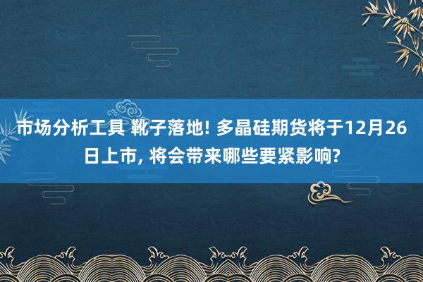 市场分析工具 靴子落地! 多晶硅期货将于12月26日上市, 将会带来哪些要紧影响?