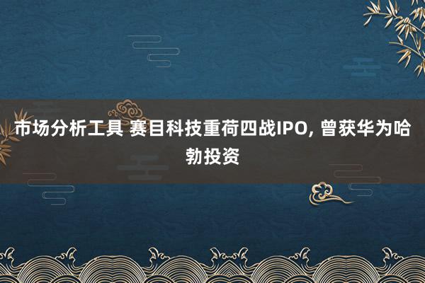 市场分析工具 赛目科技重荷四战IPO, 曾获华为哈勃投资