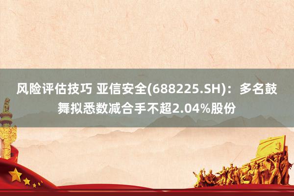 风险评估技巧 亚信安全(688225.SH)：多名鼓舞拟悉数减合手不超2.04%股份