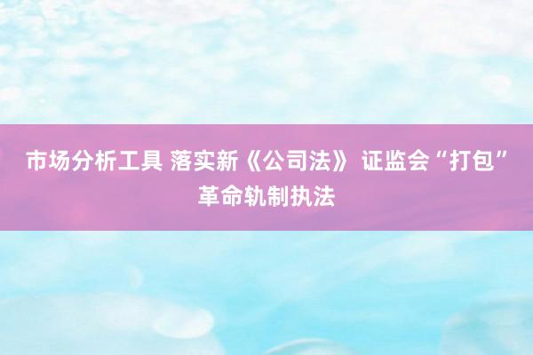 市场分析工具 落实新《公司法》 证监会“打包”革命轨制执法