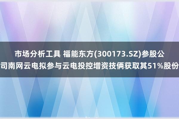 市场分析工具 福能东方(300173.SZ)参股公司南网云电拟参与云电投控增资技俩获取其51%股份