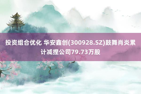 投资组合优化 华安鑫创(300928.SZ)鼓舞肖炎累计减捏公司79.73万股