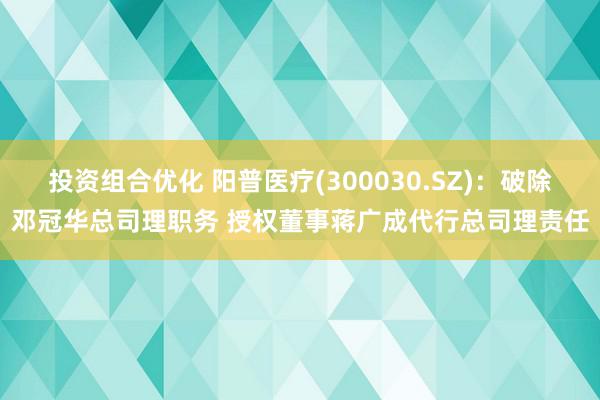 投资组合优化 阳普医疗(300030.SZ)：破除邓冠华总司理职务 授权董事蒋广成代行总司理责任