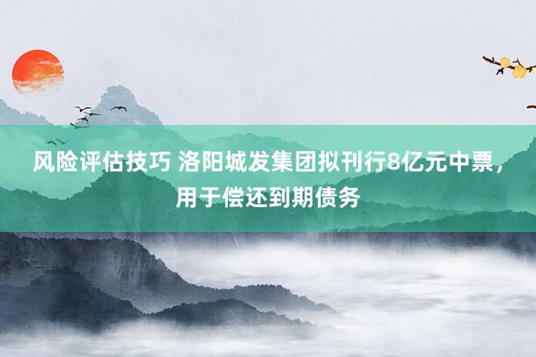 风险评估技巧 洛阳城发集团拟刊行8亿元中票，用于偿还到期债务