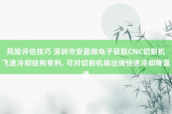 风险评估技巧 深圳市安盈微电子获取CNC切割机飞速冷却结构专利, 可对切割机输出端快速冷却降温