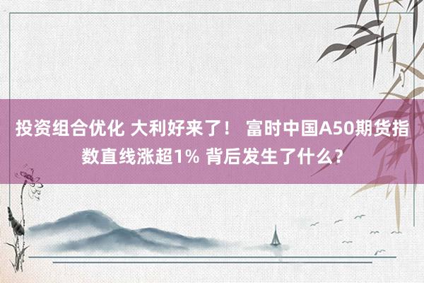 投资组合优化 大利好来了！ 富时中国A50期货指数直线涨超1% 背后发生了什么？