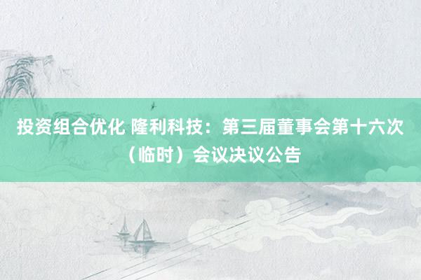 投资组合优化 隆利科技：第三届董事会第十六次（临时）会议决议公告