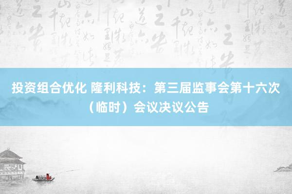 投资组合优化 隆利科技：第三届监事会第十六次（临时）会议决议公告