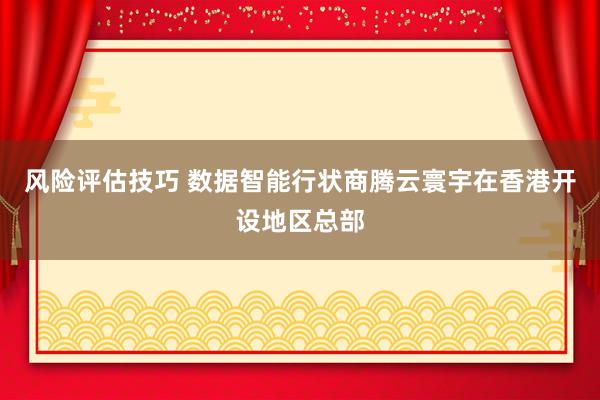 风险评估技巧 数据智能行状商腾云寰宇在香港开设地区总部