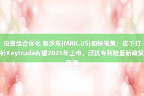 投资组合优化 默沙东(MRK.US)加快鞭策：皮下打针Keytruda有望2025年上市，顽抗专利陡壁新政策