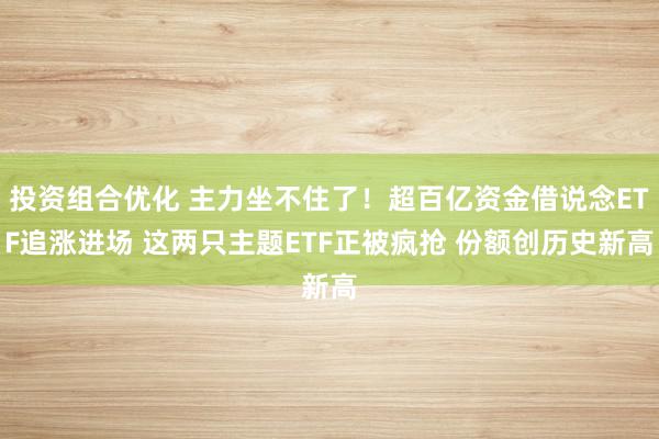 投资组合优化 主力坐不住了！超百亿资金借说念ETF追涨进场 这两只主题ETF正被疯抢 份额创历史新高