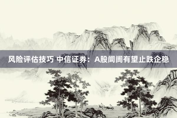 风险评估技巧 中信证券：A股阛阓有望止跌企稳