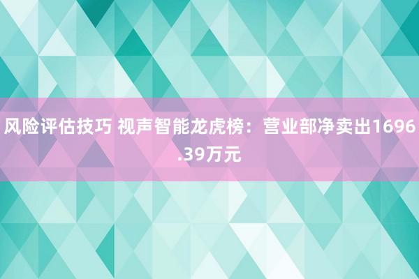 风险评估技巧 视声智能龙虎榜：营业部净卖出1696.39万元