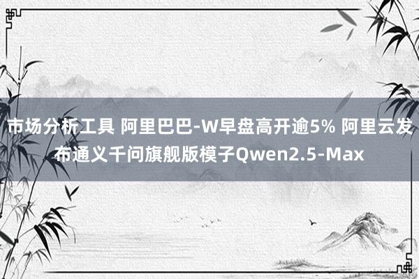 市场分析工具 阿里巴巴-W早盘高开逾5% 阿里云发布通义千问旗舰版模子Qwen2.5-Max