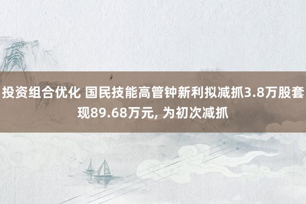 投资组合优化 国民技能高管钟新利拟减抓3.8万股套现89.68万元, 为初次减抓