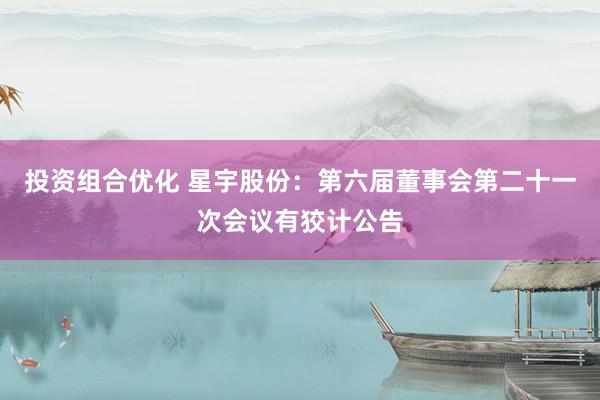 投资组合优化 星宇股份：第六届董事会第二十一次会议有狡计公告