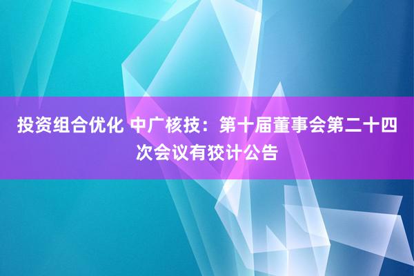 投资组合优化 中广核技：第十届董事会第二十四次会议有狡计公告