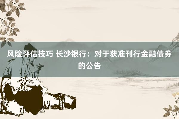 风险评估技巧 长沙银行：对于获准刊行金融债券的公告