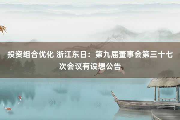 投资组合优化 浙江东日：第九届董事会第三十七次会议有设想公告